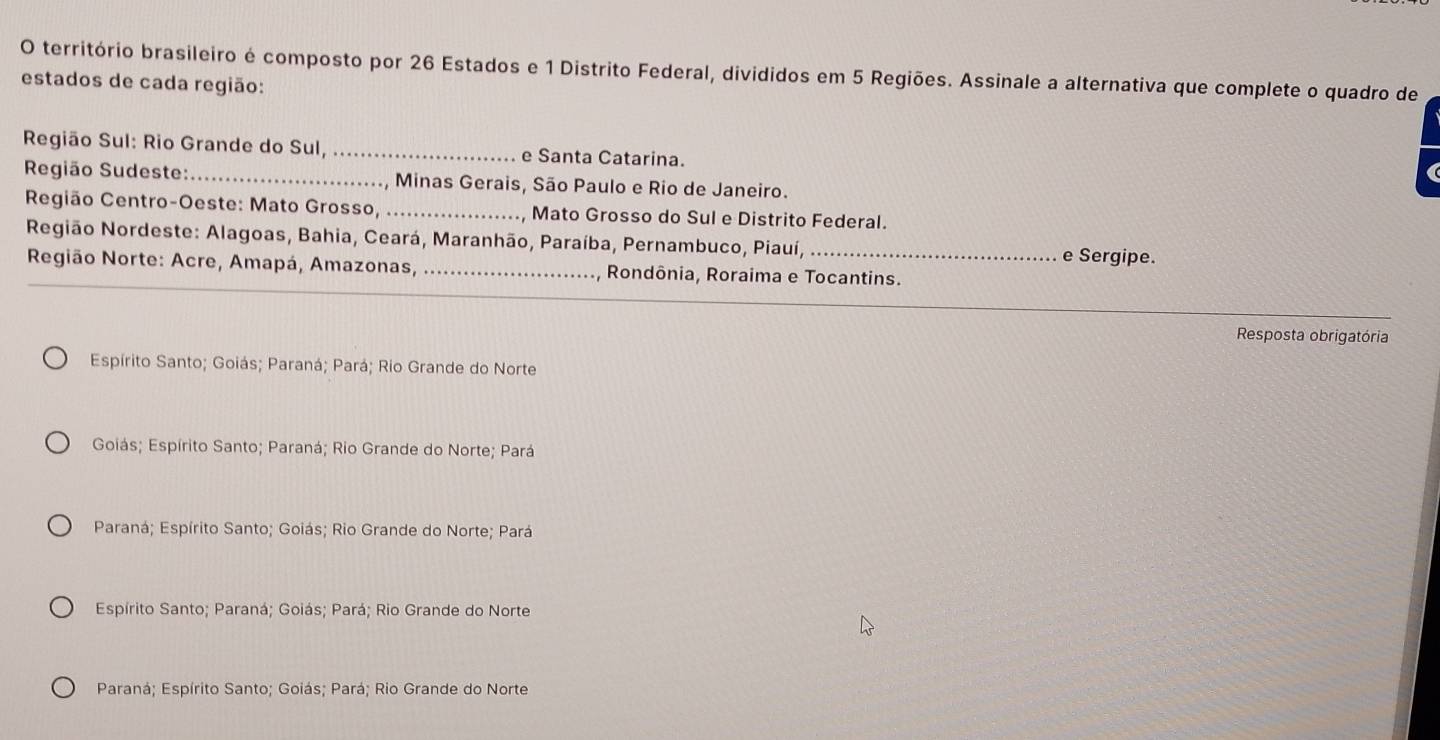 território brasileiro é composto por 26 Estados e 1 Distrito Federal, divididos em 5 Regiões. Assinale a alternativa que complete o quadro de
estados de cada região:
Região Sul: Rio Grande do Sul,_ e Santa Catarina.
Região Sudeste:_ , Minas Gerais, São Paulo e Rio de Janeiro.
Região Centro-Oeste: Mato Grosso, _Mato Grosso do Sul e Distrito Federal.
Região Nordeste: Alagoas, Bahia, Ceará, Maranhão, Paraíba, Pernambuco, Piauí,_ e Sergipe.
_
Região Norte: Acre, Amapá, Amazonas, _Rondônia, Roraima e Tocantins.
Resposta obrigatória
Espírito Santo; Goiás; Paraná; Pará; Rio Grande do Norte
Goiás; Espírito Santo; Paraná; Rio Grande do Norte; Pará
Paraná; Espírito Santo; Goiás; Rio Grande do Norte; Pará
Espírito Santo; Paraná; Goiás; Pará; Rio Grande do Norte
Paraná; Espírito Santo; Goiás; Pará; Rio Grande do Norte