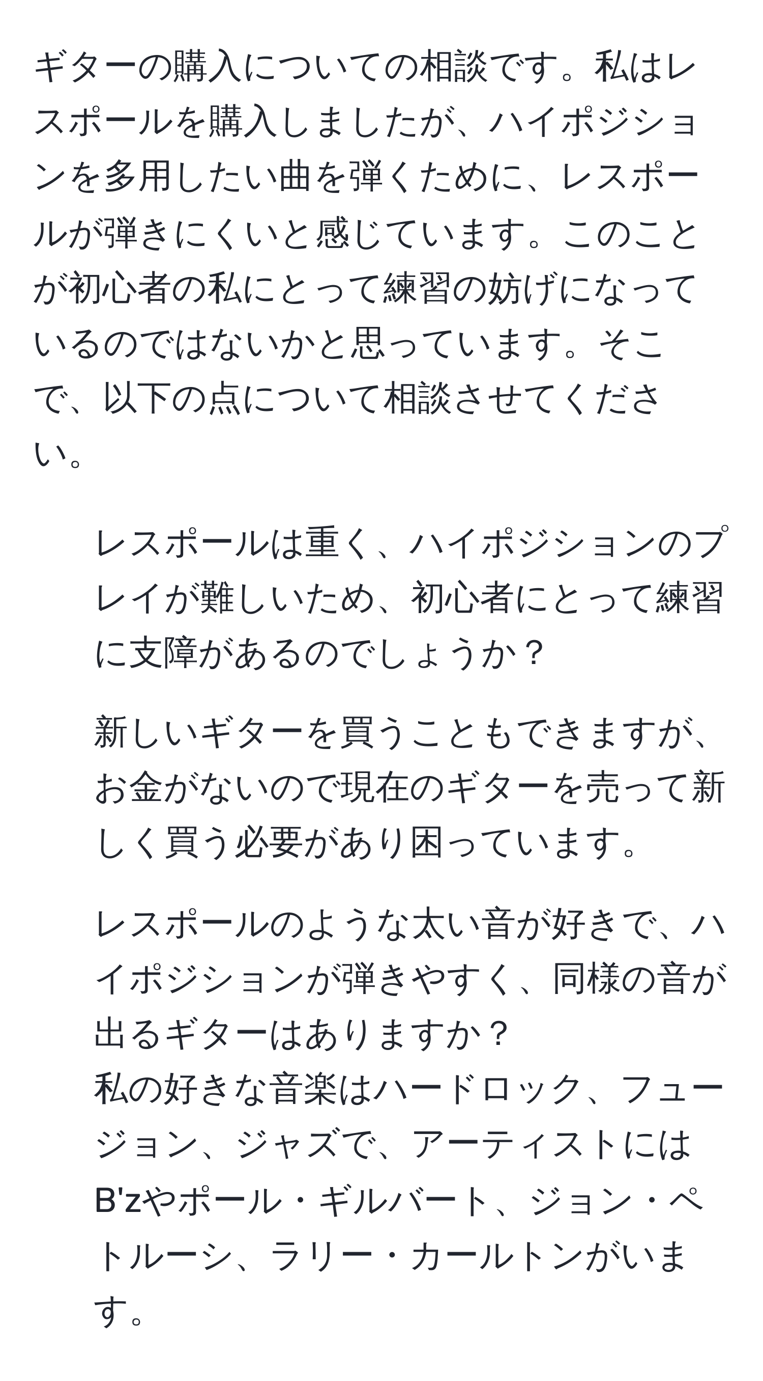 ギターの購入についての相談です。私はレスポールを購入しましたが、ハイポジションを多用したい曲を弾くために、レスポールが弾きにくいと感じています。このことが初心者の私にとって練習の妨げになっているのではないかと思っています。そこで、以下の点について相談させてください。  
1. レスポールは重く、ハイポジションのプレイが難しいため、初心者にとって練習に支障があるのでしょうか？  
2. 新しいギターを買うこともできますが、お金がないので現在のギターを売って新しく買う必要があり困っています。  
3. レスポールのような太い音が好きで、ハイポジションが弾きやすく、同様の音が出るギターはありますか？  
私の好きな音楽はハードロック、フュージョン、ジャズで、アーティストにはB'zやポール・ギルバート、ジョン・ペトルーシ、ラリー・カールトンがいます。