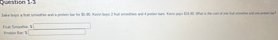 Jake buys a fruit smoothie and a protein bar for $5.90. Kevin buys 2 fruit smoothies and 4 protein bars. Kevin pays $16.80. What is the cost of one fruit smoothie and one protein bar? 
Fruit Smoothie: $ □
Protein Bar: $ □