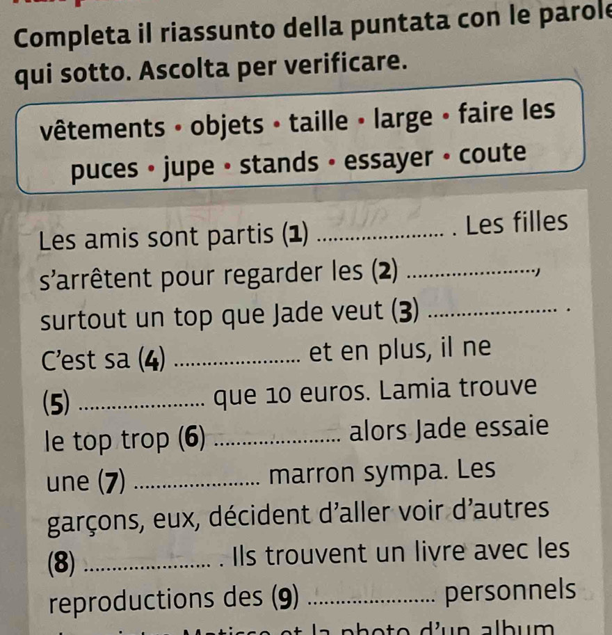 Completa il riassunto della puntata con le parole 
qui sotto. Ascolta per verificare. 
vêtements · objets • taille • large • faire les 
puces • jupe • stands • essayer • coute 
Les amis sont partis (1) _Les filles 
s'arrêtent pour regarder les (2)_ 
·) 
surtout un top que Jade veut (3)_ 
C'est sa (4) _et en plus, il ne 
(5) _que 10 euros. Lamia trouve 
le top trop (6) _alors Jade essaie 
une (7) _marron sympa. Les 
garçons, eux, décident d'aller voir d'autres 
(8) _. Ils trouvent un livre avec les 
reproductions des (9) _personnels