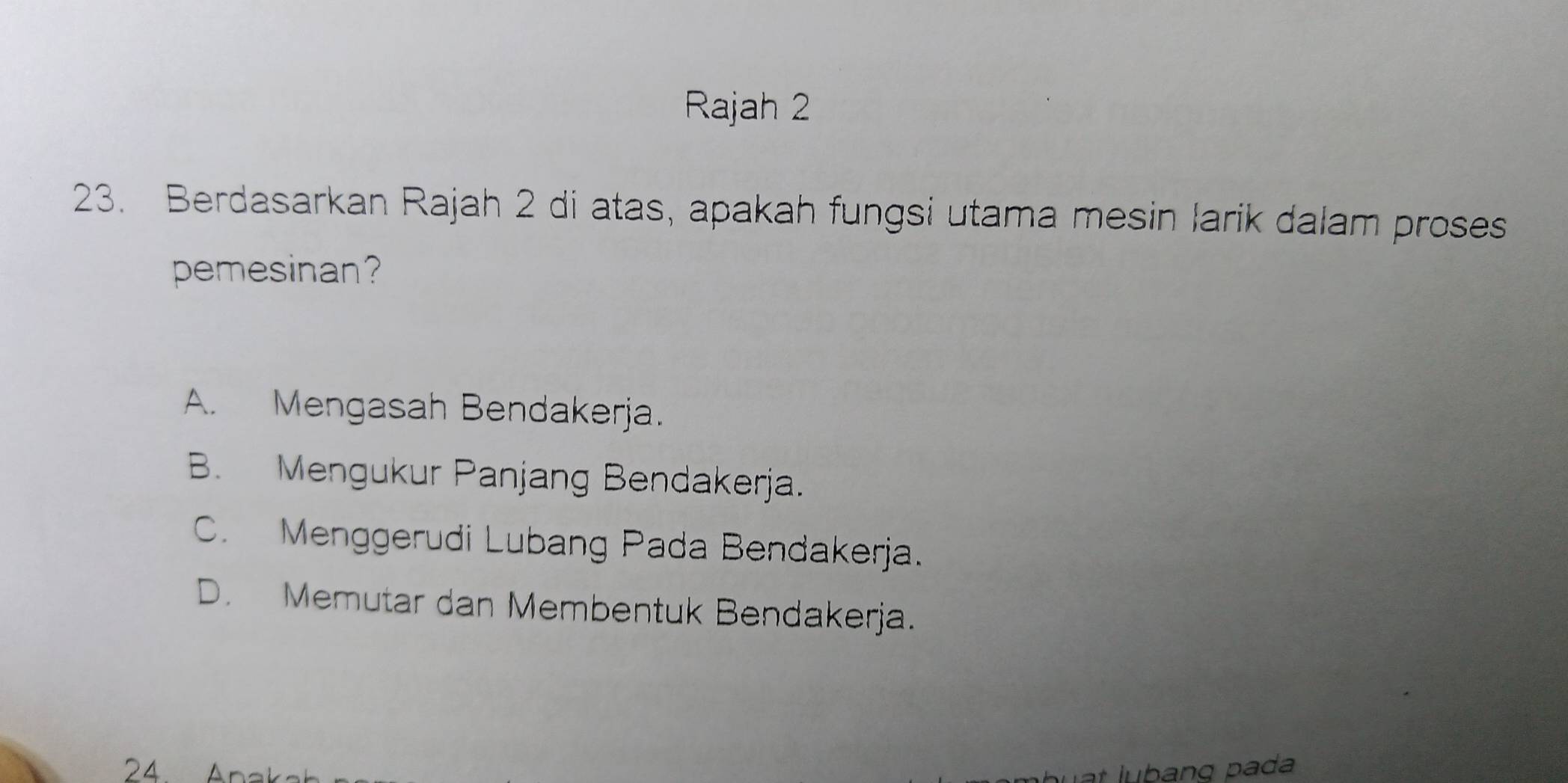 Rajah 2
23. Berdasarkan Rajah 2 di atas, apakah fungsi utama mesin larik dalam proses
pemesinan?
A. Mengasah Bendakerja.
B. Mengukur Panjang Bendakerja.
C. Menggerudi Lubang Pada Bendakerja.
D. Memutar dan Membentuk Bendakerja.
24 Anak at lubang pada