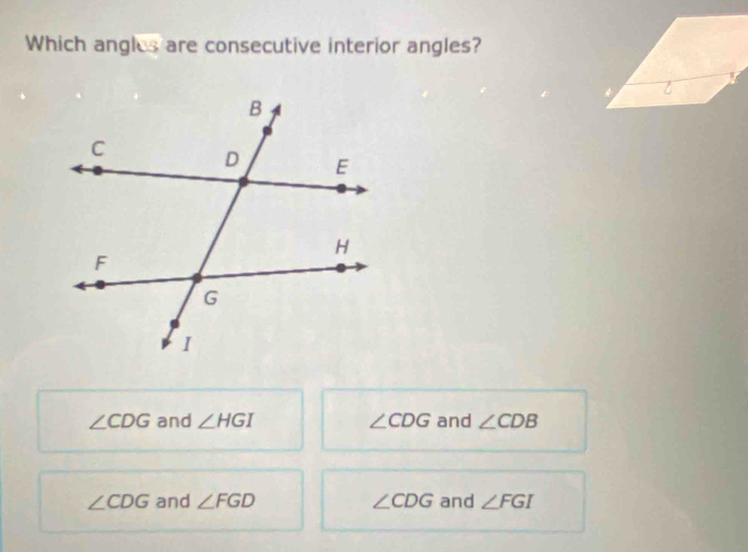 Which angles are consecutive interior angles?
∠ CDG and ∠ HGI ∠ CDG and ∠ CDB
∠ CDG and ∠ FGD ∠ CDG and ∠ FGI