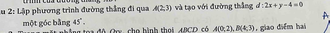 tríh của đương t 
Ấu 2: Lập phương trình đường thẳng đi qua A(2;3) và tạo với đường thẳng d:2x+y-4=0
một góc bằng 45°. A 
đ g đ ô Oxy, cho hình thoi ABCD có A(0;2), B(4;3) , giao điểm hai