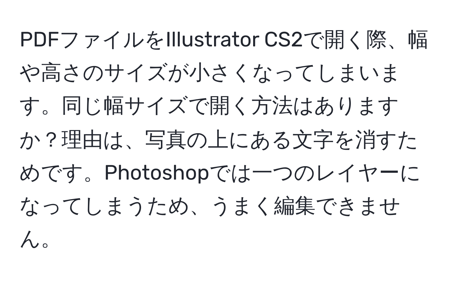 PDFファイルをIllustrator CS2で開く際、幅や高さのサイズが小さくなってしまいます。同じ幅サイズで開く方法はありますか？理由は、写真の上にある文字を消すためです。Photoshopでは一つのレイヤーになってしまうため、うまく編集できません。