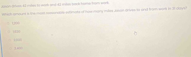 Jason drives 42 miles to work and 42 miles back home from work.
Which amount is the most reasonable estimate of how many miles Jason drives to and from work in 31 days?
1,200
1,630
2,000
2400