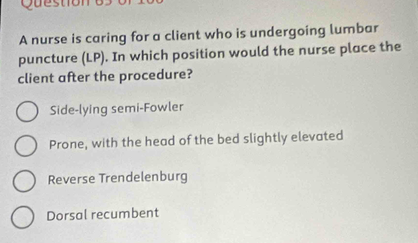 A nurse is caring for a client who is undergoing lumbar
puncture (LP). In which position would the nurse place the
client after the procedure?
Side-lying semi-Fowler
Prone, with the head of the bed slightly elevated
Reverse Trendelenburg
Dorsal recumbent