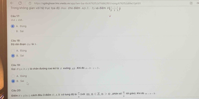 a
Trong không gian với hệ trục tọa độ Oxyz cho điểm A(1;2;-2) và điēm B|frac 3:frac 3:frac 3. 
Câu 17:
OA⊥ OB.
A. Đúng
B. Sai
Câu 18:
Độ dài đoạn OA là 9.
A. Đúng
B. Sai
Câu 19:
Gọi H(a;b;c) là chân đường cao kẻ từ ō xuống AB· Khi đá a+b-c=3.
A. Đúng
B. Sai
Câu 20:
Điểm N∈ (Oyz) cách đều 3 điểm O, A, B có tung độ là  m/n  (với m n∈ Z, n>0 , phân số  m/n  tối giản). Khi đó m+n=9.