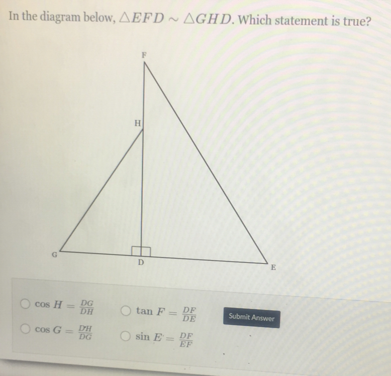 In the diagram below, △ EFDsim △ GHD. Which statement is true?
cos H= DG/DH  tan F= DF/DE  Submit Answer
cos G= DH/DG  sin E= DF/EF 