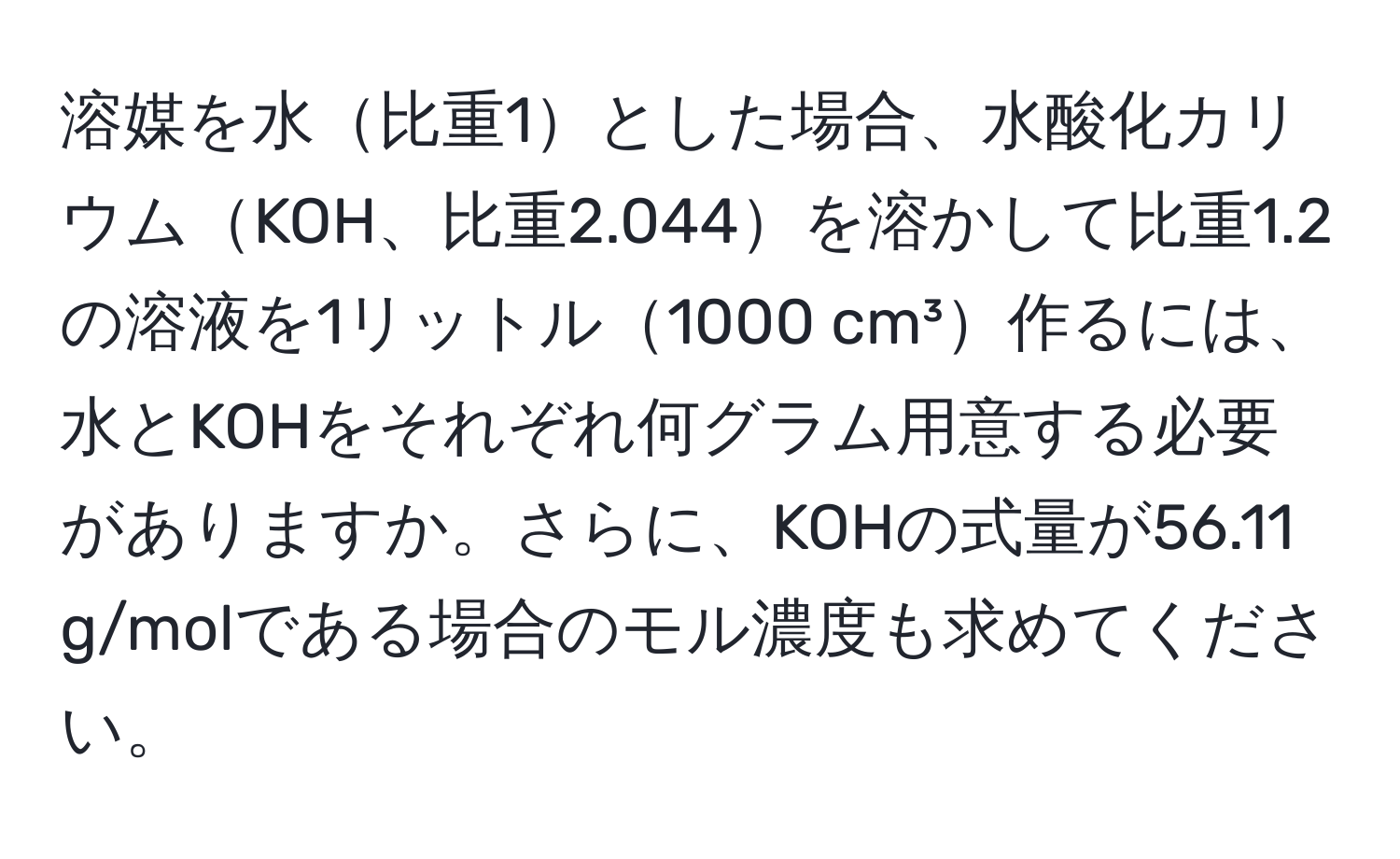 溶媒を水比重1とした場合、水酸化カリウムKOH、比重2.044を溶かして比重1.2の溶液を1リットル1000 cm³作るには、水とKOHをそれぞれ何グラム用意する必要がありますか。さらに、KOHの式量が56.11 g/molである場合のモル濃度も求めてください。