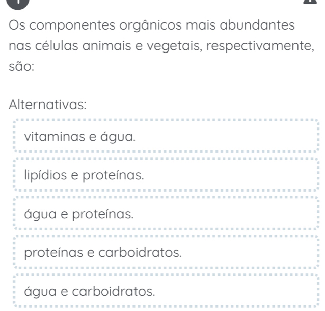 Os componentes orgânicos mais abundantes
nas células animais e vegetais, respectivamente,
são:
Alternativas:
vitaminas e água.
lipídios e proteínas.
água e proteínas.
proteínas e carboidratos.
água e carboidratos.