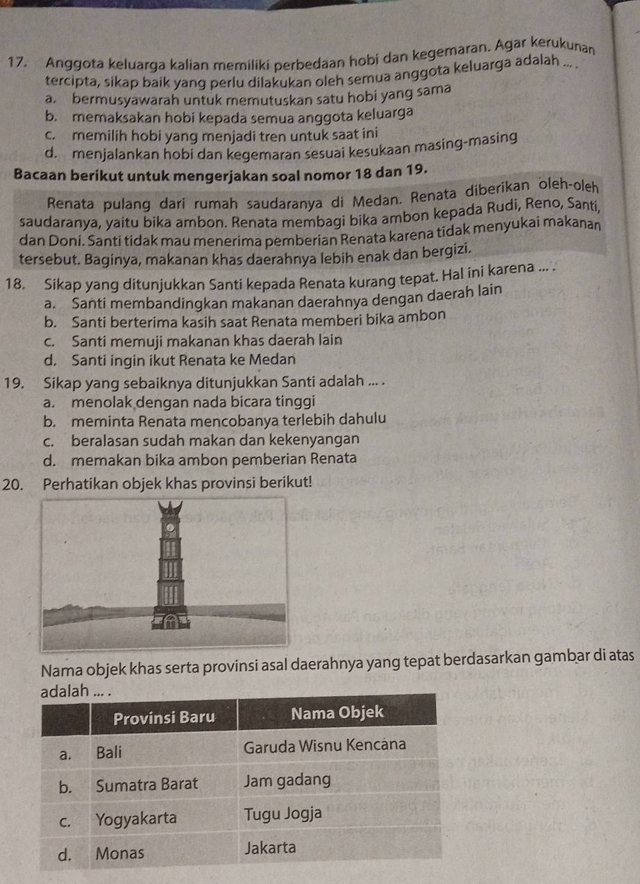 Anggota keluarga kalian memiliki perbedaan hobi dan kegemaran. Agar kerukunan
tercipta, sikap baik yang perlu dilakukan oleh semua anggota keluarga adalah ... .
a. bermusyawarah untuk memutuskan satu hobi yang sama
b. memaksakan hobi kepada semua anggota keluarga
c. memilih hobi yang menjadi tren untuk saat ini
d. menjalankan hobi dan kegemaran sesuai kesukaan masing-masing
Bacaan berikut untuk mengerjakan soal nomor 18 dan 19.
Renata pulang dari rumah saudaranya di Medan. Renata diberikan oleh-oleh
saudaranya, yaitu bika ambon. Renata membagi bika ambon kepada Rudi, Reno, Santi,
dan Doni. Santi tidak mau menerima pemberian Renata karena tidak menyukai makanan
tersebut. Baginya, makanan khas daerahnya lebih enak dan bergizi.
18. Sikap yang ditunjukkan Santi kepada Renata kurang tepat. Hal ini karena ... .
a. Santi membandingkan makanan daerahnya dengan daerah lain
b. Santi berterima kasih saat Renata memberi bika ambon
c. Santi memuji makanan khas daerah lain
d. Santi ingin ikut Renata ke Medan
19. Sikap yang sebaiknya ditunjukkan Santi adalah ... .
a. menolak dengan nada bicara tinggi
b. meminta Renata mencobanya terlebih dahulu
c. beralasan sudah makan dan kekenyangan
d. memakan bika ambon pemberian Renata
20. Perhatikan objek khas provinsi berikut!
Nama objek khas serta provinsi asal daerahnya yang tepat berdasarkan gambar di atas