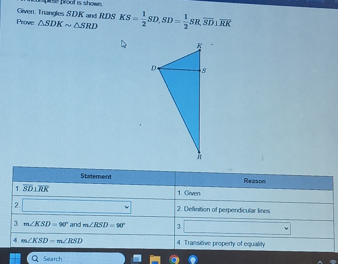 complete proof is shown. 
Given: Triangles SDK and RDS
Prove △ SDKsim △ SRD KS= 1/2 SD, SD= 1/2 SR, overline SD⊥ overline RK
Statement Reason 
1. overline SD⊥ overline RK 1. Given 
2. 2. Definition of perpendicular lines 
3. m∠ KSD=90° and m∠ RSD=90° 3. (□)°
4. m∠ KSD=m∠ RSD 4. Transitive property of equality 
Search