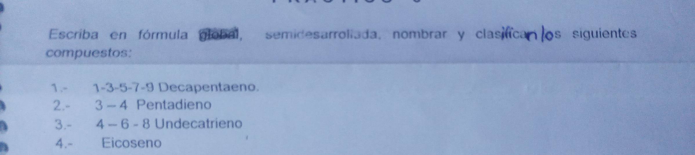 Escriba en fórmula global, semidesarroliada, nombrar y clasifica os siguientes 
compuestos: 
1. - 1 -3 -5 -7 -9 Decapentaeno. 
2. - 3 - 4 Pentadieno 
3. - 4 − 6 - 8 Undecatrieno 
4.- Eicoseno