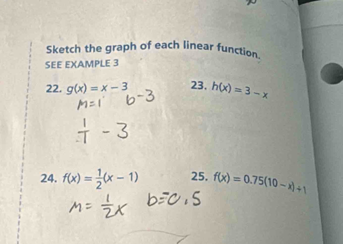 Sketch the graph of each linear function. 
SEE EXAMPLE 3 
22. g(x)=x-3
23. h(x)=3-x
24. f(x)= 1/2 (x-1) 25. f(x)=0.75(10-x)/ 1