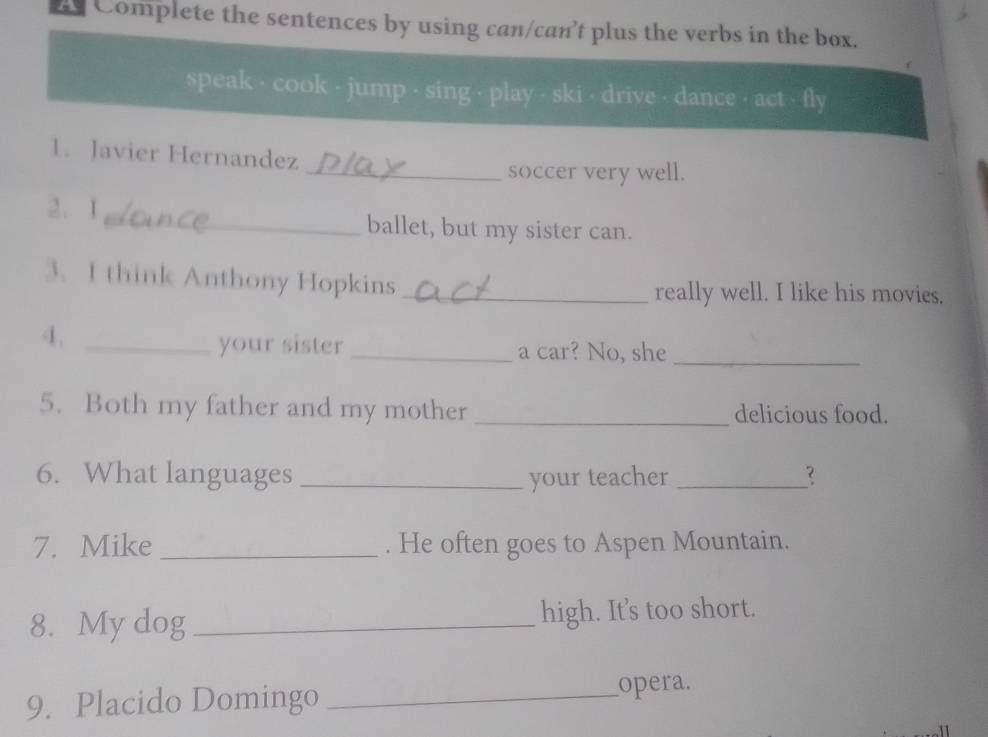 Complete the sentences by using can/can’t plus the verbs in the box. 
speak - cook - jump - sing - play - ski - drive - dance - act - fly 
1. Javier Hernandez 
_soccer very well. 
2. 1_ ballet, but my sister can. 
3. I think Anthony Hopkins_ 
really well. I like his movies. 
4._ 
your sister _a car? No, she_ 
5. Both my father and my mother _delicious food. 
6. What languages _your teacher _? 
7. Mike _. He often goes to Aspen Mountain. 
8. My dog _high. It's too short. 
9. Placido Domingo _opera.