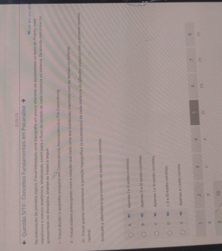 0:10:13
Questão 5/10 - Conceitos Fundamentais em Psicanálise
Ler em voz alt
Na elaboração da primeira tópica, Freud introduziu uma topografia um pouco diferente da apresentada no texto do Projeto, mais
metafórica e menos anatômica, sinalizando assim para o fluxo do sentido de cada instância no sistema. De acordo com o que foi
apresentado na disciplina, analise as frases a seguir.
l - Freud dividiu o aparelho psíquico em Consciência, Inconsciência e Pré-Consciência.
II - Freud estava preocupado com a relação que cada uma das instâncias mantinha com as demais no sistema.
III - Freud queria correlacionar a posição topográfica (a localização) de cada instância do aparelho psíquico com o sistema nervoso
central.
Assinale a alternativa que contém as asserções corretas.
A Apenas I e Il estão corretas;
B ⑩ Apenas II e III estão corretas;
C Apenas I e III estão corretas,
D ⑩ I, Il e Iil estão corretas;
E 1 Apenas a l está correta.