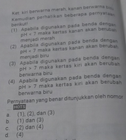 Ket: kiri berwarna merah, kanan berwarna bir
Kemudian perhatikan beberapa pernyatan
berikut!
(1) Apabila digunakan pada benda dengan
pH<7</tex> maka kertas kanan akan berubah
menjadi merah
(2) Apabila digunakan pada benda dengan
pH<7</tex> maka kertas kanan akan berubah
menjadi biru
(3) Apabila digunakan pada benda dengan
pH>7 maka kertas kiri akan berubah
berwarna biru
(4) Apabila digunakan pada benda dengan
pH>7 maka kertas kiri akan berubah
berwarna biru
Pernyataan yang benar ditunjukkan oleh nomor
HOTS
a. (1), (2), dan (3)
b. (1) dan (3)
c. (2) dan (4)
d. (4)