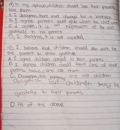 In my opinion, children should love their parents
love them.
A. I desagree, there must always be a limutation
B. I agree parents must give what the child went
C. I agree, it is an expression of the child
grattude to his parent
B, I disagree, it is not needed
⑤⑤)I believe that children should also work for
the parent to show granture
A. I agree children obiged to their parents
B I agree children should take core of their
poreric takecare o them
C. Disagree, the parents are not children
Ooligaticn but children must be
gradeful to their porems
D. All of the above