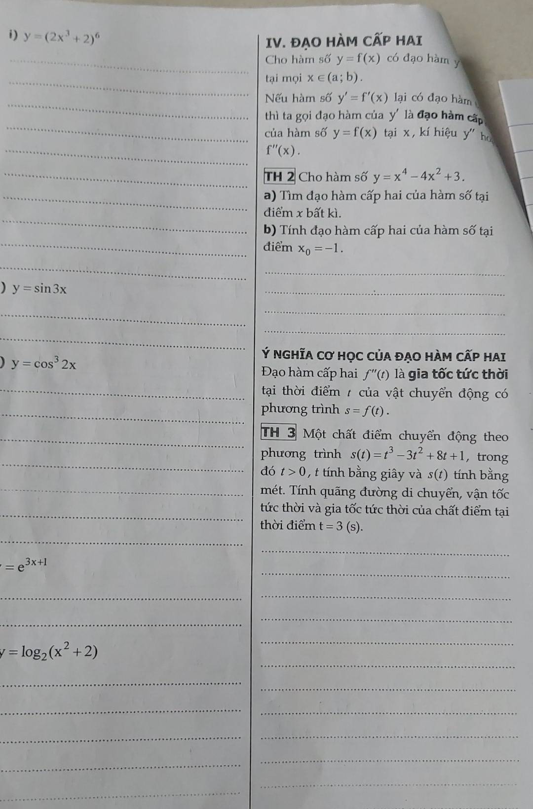 ĐẠO HÀM CẤP HAI 
i)_ y=(2x^3+2)^6 có đạo hàm y
Cho hàm số y=f(x)
_tại mọi x∈ (a;b). 
_Nếu hàm số y'=f'(x) lại có đạo hàm 
_ 
thì ta gọi đạo hàm của y' là đạo hàm cấp 
của hàm số y=f(x) tại x , kí hiệu y" ho 
_ f''(x). 
_TH 2 Cho hàm số y=x^4-4x^2+3. 
_a) Tìm đạo hàm cấp hai của hàm số tại 
_ 
điểm x bất kì. 
_ 
b) Tính đạo hàm cấp hai của hàm số tại 
điểm x_0=-1. 
_ 
_
y=sin 3x
_ 
_ 
_ 
_ 
_
y=cos^32x
Ý NGHĩA Cơ HọC CủA ĐẠO HÀM CẤP HAI 
Đạo hàm cấp hai f''(t) là gia tốc tức thời 
_ tại thời điểm / của vật chuyển động có 
_phương trình s=f(t). 
_TH 3 Một chất điểm chuyển động theo 
_ 
phương trình s(t)=t^3-3t^2+8t+1 ， trong 
đó t>0 , t tính bằng giây và s(t) tính bằng 
_mét. Tính quãng đường di chuyển, vận tốc 
_tức thời và gia tốc tức thời của chất điểm tại 
_ 
thời điểm t=3(s s). 
_ 
_
=e^(3x+1)
__ 
_ 
_ 
_ 
_
y=log _2(x^2+2)
_ 
_ 
_ 
_ 
__ 
_ 
_ 
_ 
_