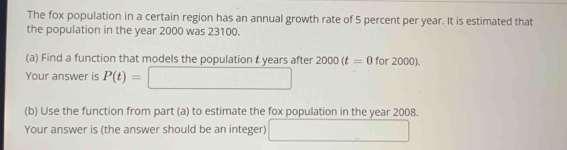 The fox population in a certain region has an annual growth rate of 5 percent per year. It is estimated that 
the population in the year 2000 was 23100. 
(a) Find a function that models the population & years after 2000(t=0for2000). 
Your answer is P(t)=□
(b) Use the function from part (a) to estimate the fox population in the year 2008. 
Your answer is (the answer should be an integer) □