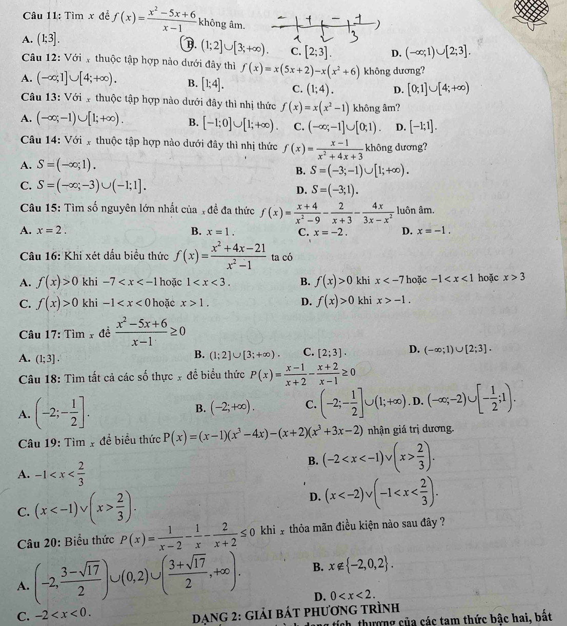 Tìm x để f(x)= (x^2-5x+6)/x-1  không âm.
A. (1;3].
B. (1;2]∪ [3;+∈fty ). C. [2;3]. (-∈fty ;1)∪ [2;3].
D.
Câu 12: Với x thuộc tập hợp nào dưới đây thì f(x)=x(5x+2)-x(x^2+6)
A. (-∈fty ;1]∪ [4;+∈fty ). không dương?
B. [1;4].
C. (1;4). [0;1]∪ [4;+∈fty )
D.
Câu 13: Với x thuộc tập hợp nào dưới đây thì nhị thức f(x)=x(x^2-1) không âm?
A. (-∈fty ;-1)∪ [1;+∈fty ).
B. [-1;0]∪ [1;+∈fty ). C. (-∈fty ;-1]∪ [0;1). D. [-1;1].
Câu 14: Với x thuộc tập hợp nào dưới đây thì nhị thức f(x)= (x-1)/x^2+4x+3  không dương?
A. S=(-∈fty ;1).
B. S=(-3;-1)∪ [1;+∈fty ).
C. S=(-∈fty ;-3)∪ (-1;1].
D. S=(-3;1).
Câu 15: Tìm số nguyên lớn nhất của x đề đa thức f(x)= (x+4)/x^2-9 - 2/x+3 - 4x/3x-x^2  luôn âm.
A. x=2. B. x=1. C. x=-2. D. x=-1.
Câu 16: Khi xét dấu biểu thức f(x)= (x^2+4x-21)/x^2-1  ta có
A. f(x)>0 khi -7 hoặc 1 B. f(x)>0 khi x hoặc -1 hoặc x>3
C. f(x)>0 khi -1 hoặc x>1. D. f(x)>0 khi x>-1.
Câu 17: Tim_x đề  (x^2-5x+6)/x-1 ≥ 0
D.
A. (1;3].
B. (1;2]∪ [3;+∈fty ). C. [2;3]. (-∈fty ;1)∪ [2;3].
Câu 18: Tìm tất cả các số thực x đề biểu thức P(x)= (x-1)/x+2 - (x+2)/x-1 ≥ 0
A. (-2;- 1/2 ].
B. (-2;+∈fty ). C. (-2;- 1/2 ]∪ (1;+∈fty ). D. (-∈fty ;-2)∪ [- 1/2 ;1).
Câu 19: Tìm x để biểu thức P(x)=(x-1)(x^3-4x)-(x+2)(x^3+3x-2) nhận giá trị dương.
A. -1
B. (-2  2/3 ).
C. (x  2/3 ). D. (x
Câu 20: Biểu thức P(x)= 1/x-2 - 1/x - 2/x+2 ≤ 0 khi x thỏa mãn điều kiện nào sau đây ?
A. (-2, (3-sqrt(17))/2 )∪ (0,2)∪ ( (3+sqrt(17))/2 ,+∈fty ).
B. x∉  -2,0,2 .
D. 0
C. -2
Dạng 2: giải bÁt phương trình
ng tích, thượng của các tam thức bậc hai, bất