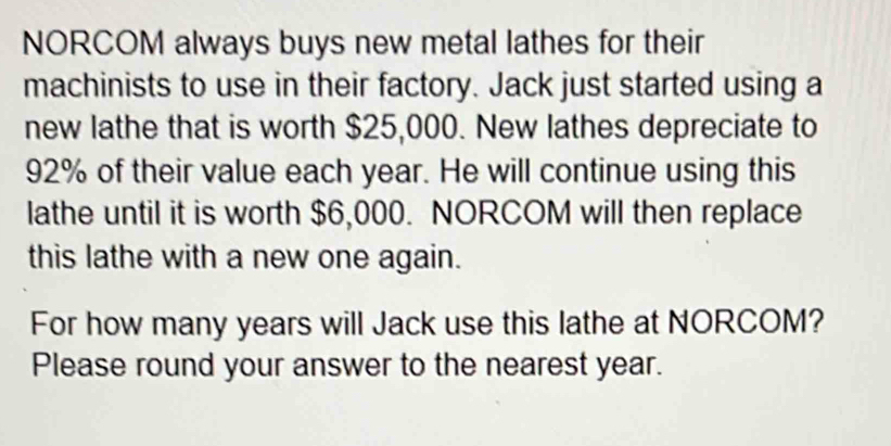 NORCOM always buys new metal lathes for their 
machinists to use in their factory. Jack just started using a 
new lathe that is worth $25,000. New lathes depreciate to
92% of their value each year. He will continue using this 
lathe until it is worth $6,000. NORCOM will then replace 
this lathe with a new one again. 
For how many years will Jack use this lathe at NORCOM? 
Please round your answer to the nearest year.