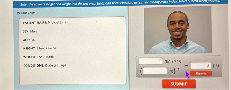 Enter the patient's height and weight into the text input fields and select Equals to determine a body mass index. Select Submit when finished. 
Patient Chart 
PATIENT NAME: Michael Jones 
SEX: Male 
AGE: 34
HEIGHT: 5 feet 9 inches
WEIGHT: 155 pounds
CONDITIONS: Diabetes, Type I
frac □ (b)* 703(□ (m))^2= □ /□^(5m)  BM
SUBMIT