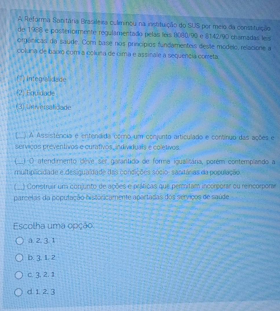 A Reforma Sanitária Brasileira culminou na instituição do SUS por meio da constituição
de 1988 e posteriormente regulamentado pelas leis 8080/90 e 8142/90 chamadas leis
orgânicas da saúde. Com base nos princípios fundamenteis deste modelo, relacione a
coluna de baixo com a coluna de cima e assinale a sequencia correta.
(1) Integralidade
(2) Equidade
(3) Universalidade
_) A Assistência é entendida como um conjunto articulado e contínuo das ações e
serviços preventivos e curativos, individuais e coletivos.
_) O atendimento deve ser garantido de forma igualitária, porém contemplando a
multiplicidade e desigualdade das condições sócio- sanitárias da população.
C_ ) Construir um conjunto de ações e práticas que permitam incorporar ou reincorporar
parcelas da população historicamente apartadas dos serviços de saúde
Escolha uma opção:
a. 2, 3. 1
b. 3, 1, 2
c. 3, 2, 1
d. 1, 2. 3