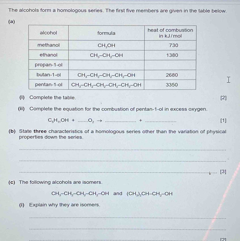 The alcohols form a homologous series. The first five members are given in the table below.
(a)
(i) Complete the table. [2]
(ii) Complete the equation for the combustion of pentan-1-ol in excess oxygen.
C_5H_11OH+...O_2 __[1]
+
(b) State three characteristics of a homologous series other than the variation of physical
properties down the series.
_
_
_[3]
(c) The following alcohols are isomers.
CH_3-CH_2-CH_2-CH_2-OH and (CH_3)_2CH-CH_2-OH
(i) Explain why they are isomers.
_
_
_
[2]