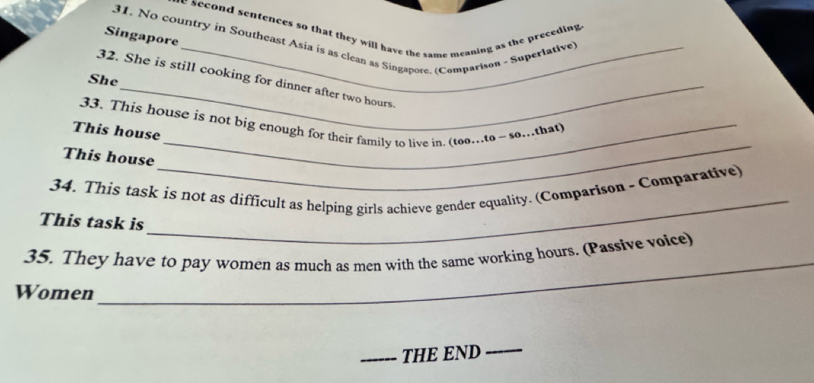 he second sentences so that they will have the same meaning as the preceding . 
31. No country in Southeast Asia is as clean as Singapore. (Comparison - Superlative) 
Singapore 
She 
32. She is still cooking for dinner after two hours. 
33. This house is not big enough for their family to live in. (too…to ~ so….that) 
This house 
This house 
_ 
34. This task is not as difficult as helping girls achieve gender equality. (Comparison - Comparative) 
This task is 
_ 
_ 
35. They have to pay women as much as men with the same working hours. (Passive voice) 
Women 
_THE END_