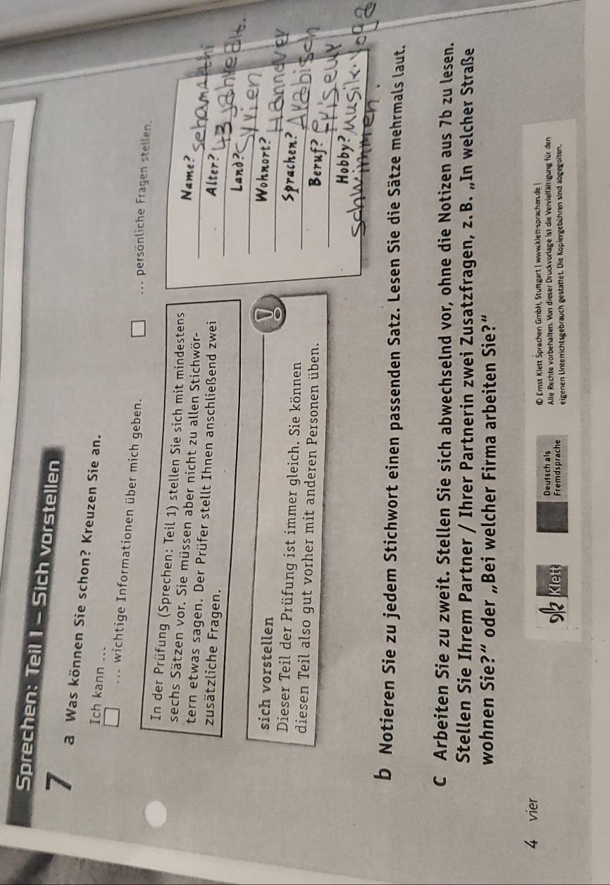 Sprechen: Teil 1 - Sich vorstellen 
7 a Was können Sie schon? Kreuzen Sie an. 
Ich kann ... 
.. wichtige Informationen über mich geben. ... persönliche Fragen stellen. 
In der Prüfung (Sprechen: Teil 1) stellen Sie sich mit mindestens Name? 
sechs Sätzen vor. Sie müssen aber nicht zu allen Stichwör- 
tern etwas sagen. Der Prüfer stellt Ihnen anschließend zwei Alter? 
zusätzliche Fragen. 
Land ? 
sich vorstellen 
Wohnort? 
Dieser Teil der Prüfung ist immer gleich. Sie können 
Sprachen? 
diesen Teil also gut vorher mit anderen Personen üben. 
Beruf? 
Hobby? 
b Notieren Sie zu jedem Stichwort einen passenden Satz. Lesen Sie die Sätze mehrmals laut. 
C Arbeiten Sie zu zweit. Stellen Sie sich abwechselnd vor, ohne die Notizen aus 7b zu lesen. 
Stellen Sie Ihrem Partner / Ihrer Partnerin zwei Zusatzfragen, z.B. „In welcher Straße 
wohnen Sie?“ oder „Bei welcher Firma arbeiten Sie?” 
4 vier 
© Emst Klett Sprachen GmbH, Stuftgart | www.kiett-sprachen.de | 
Deutsch als Alle Rechte vorbehalten. Von dieser Druckvorlage ist die Vervielfältigung für den 
Klett Fremdsprache eigenen Unterrichtsgebrauch gestattet. Die Kopiergebühren sind abgegolten.