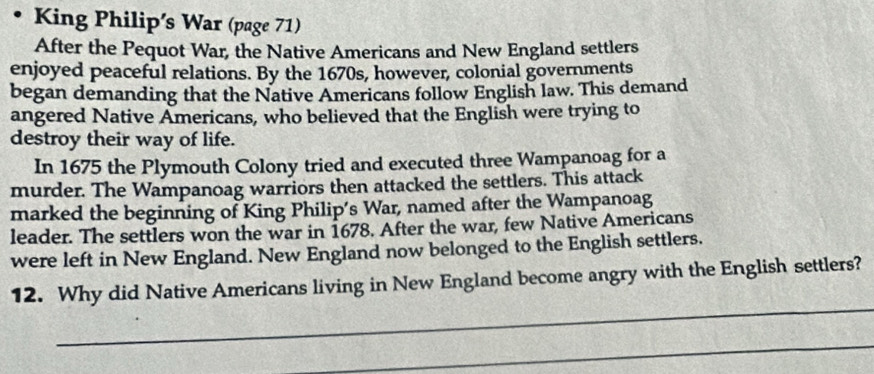 King Philip's War (page 71) 
After the Pequot War, the Native Americans and New England settlers 
enjoyed peaceful relations. By the 1670s, however, colonial governments 
began demanding that the Native Americans follow English law. This demand 
angered Native Americans, who believed that the English were trying to 
destroy their way of life. 
In 1675 the Plymouth Colony tried and executed three Wampanoag for a 
murder. The Wampanoag warriors then attacked the settlers. This attack 
marked the beginning of King Philip’s War, named after the Wampanoag 
leader. The settlers won the war in 1678. After the war, few Native Americans 
were left in New England. New England now belonged to the English settlers. 
_ 
12. Why did Native Americans living in New England become angry with the English settlers? 
_