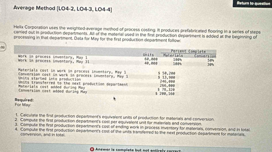 Return to question 
Average Method (LO4-2, LO4-3, LO4-4) 
Helix Corporation uses the weighted-average method of process costing. It produces prefabricated flooring in a series of steps 
carried out in production departments. All of the material used in the first production department is added at the beginning of 
processing in that department. Data for May for the first production department follow: 
3 
Required: 
For May 
1. Calculate the first production department's equivalent units of production for materials and conversion. 
2 Compute the first production department's cost per equivalent unit for materials and conversion. 
3. Compute the first production department's cost of ending work in process inventory for materials, conversion, and in total. 
4. Compute the first production department's cost of the units transferred to the next production department for materials, 
conversion, and in total. 
Answer is complete but not entirely correct