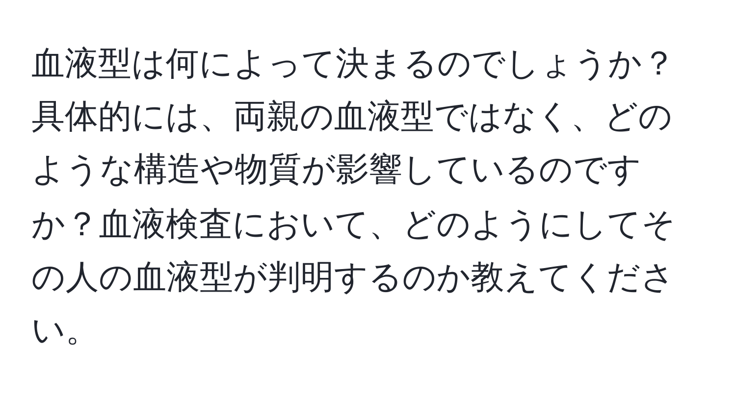 血液型は何によって決まるのでしょうか？具体的には、両親の血液型ではなく、どのような構造や物質が影響しているのですか？血液検査において、どのようにしてその人の血液型が判明するのか教えてください。