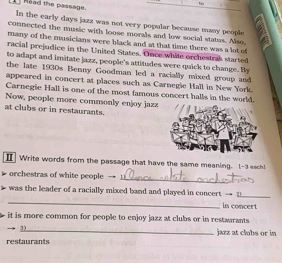 to 
Read the passage. 
In the early days jazz was not very popular because many people 
a 
connected the music with loose morals and low social status. Also, 
many of the musicians were black and at that time there was a lot of 
racial prejudice in the United States. Once white orchestras started 
to adapt and imitate jazz, people’s attitudes were quick to change. By 
the late 1930s Benny Goodman led a racially mixed group and 
appeared in concert at places such as Carnegie Hall in New York. 
Carnegie Hall is one of the most famous concert halls in the world. 
Now, people more commonly enjoy jazz 
at clubs or in restaurants. 
Ⅱ Write words from the passage that have the same meaning. [-3 each] 
_ 
orchestras of white people 1) 
was the leader of a racially mixed band and played in concert → 2_ 
_ 
in concert 
it is more common for people to enjoy jazz at clubs or in restaurants 
3)_ jazz at clubs or in 
restaurants