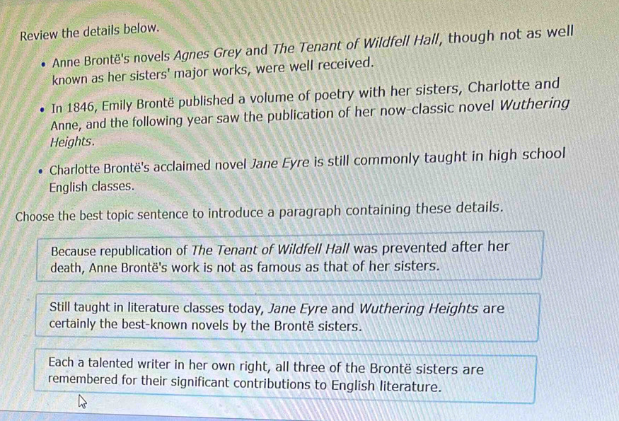 Review the details below.
Anne Brontë's novels Agnes Grey and The Tenant of Wildfell Hall, though not as well
known as her sisters' major works, were well received.
In 1846, Emily Brontë published a volume of poetry with her sisters, Charlotte and
Anne, and the following year saw the publication of her now-classic novel Wuthering
Heights.
Charlotte Brontë's acclaimed novel Jane Eyre is still commonly taught in high school
English classes.
Choose the best topic sentence to introduce a paragraph containing these details.
Because republication of The Tenant of Wildfell Hall was prevented after her
death, Anne Brontë's work is not as famous as that of her sisters.
Still taught in literature classes today, Jane Eyre and Wuthering Heights are
certainly the best-known novels by the Brontë sisters.
Each a talented writer in her own right, all three of the Brontë sisters are
remembered for their significant contributions to English literature.