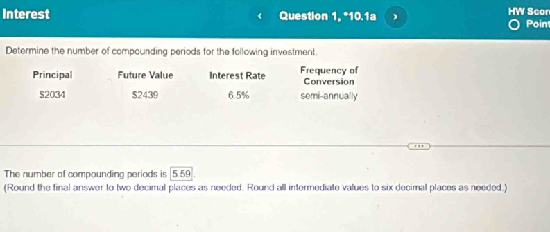 Interest Question 1, *10.1a HW Scor Poin
Determine the number of compounding periods for the following investment.
Principal Future Value Interest Rate Frequency of
Conversion
$2034 $2439 6.5% semi-annually
The number of compounding periods is 5.59.
(Round the final answer to two decimal places as needed. Round all intermediate values to six decimal places as needed.)