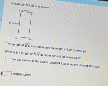 Rectangle KLMN is shown. 
The length of overline KL also measures the length of four paper clips. 
What is the length of overline KN in paper clips of the same size? 
Enter the answer in the space provided. Use numbers instead of words. 
paper clips