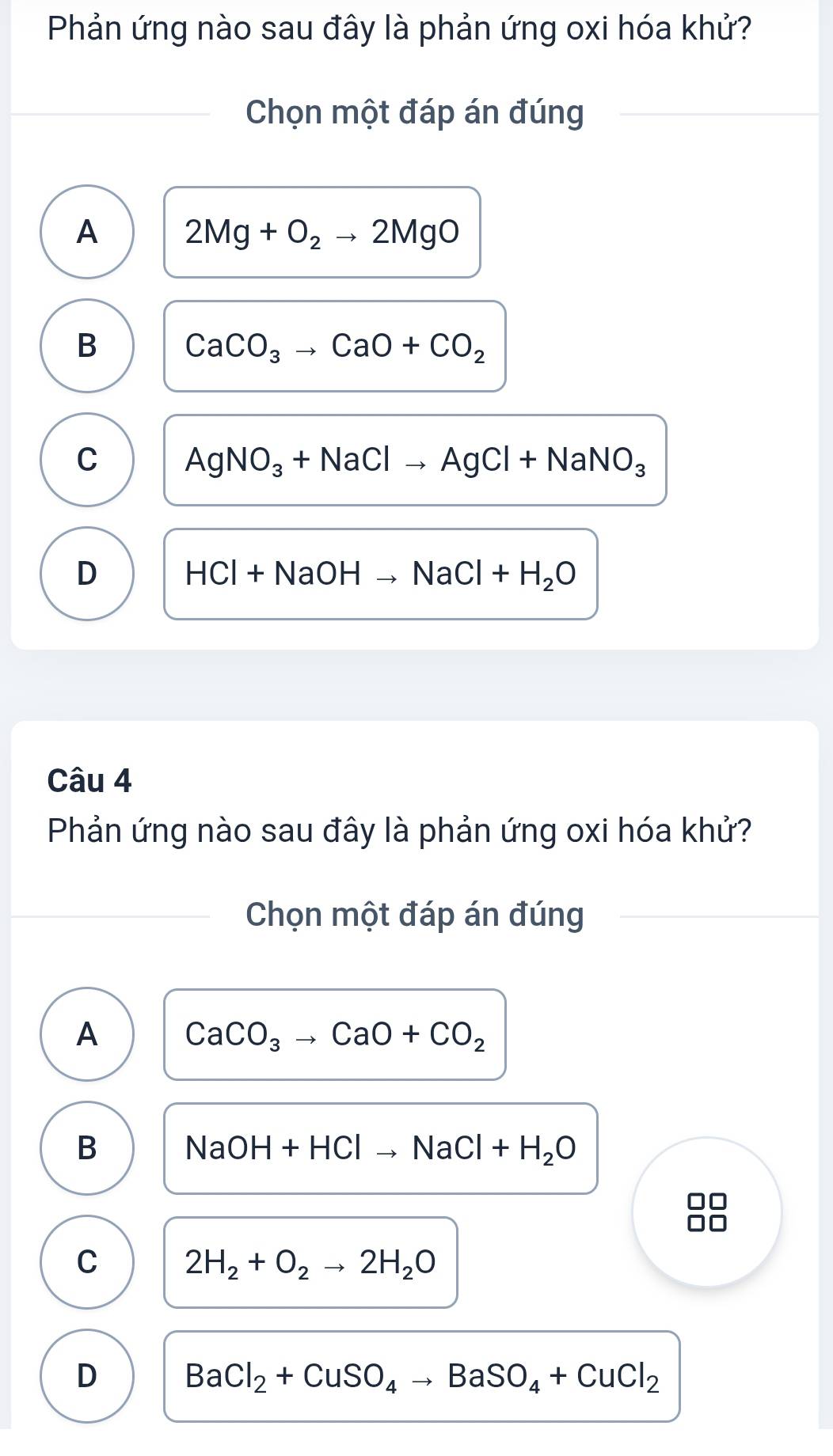 Phản ứng nào sau đây là phản ứng oxi hóa khử?
Chọn một đáp án đúng
A 2Mg+O_2to 2MgO
B CaCO_3to CaO+CO_2
C AgNO_3+NaClto AgCl+NaNO_3
D HCl+NaOHto NaCl+H_2O
Câu 4
Phản ứng nào sau đây là phản ứng oxi hóa khử?
Chọn một đáp án đúng
A CaCO_3to CaO+CO_2
B NaOH+HClto NaCl+H_2O
C 2H_2+O_2to 2H_2O
D BaCl_2+CuSO_4to BaSO_4+CuCl_2