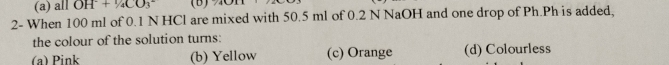 all OH^-+ ^1/_4CO_3^- (B)
2- When 100 ml of 0.1 N HCl are mixed with 50.5 ml of 0.2 N NaOH and one drop of Ph.Ph is added,
the colour of the solution turns:
(a) Pink (b) Yellow (c) Orange (d) Colourless