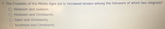 The Crusades of the Middle Ages led to increased tension among the followers of which two religions?
Hinduism and Judaism
Hinduism and Christianity
Islam and Christianity
Buddhism and Christianity