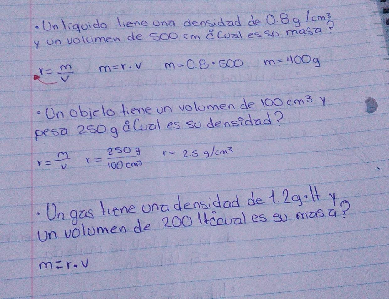 Unliguido fiene ona densidad de 0.8g/cm^3
y onvolumen de 5o0 cm 8Cual es so masa?
r= m/V  m=r· v m=0.8· 500 m=400g
Un objcto tiene un volomen de 100cm^3 Y
pesa 250 g 8Coal es so densidad?
r= m/v r= 250g/100cm^3  r=2.5g/cm^3. Un gas liene una densidad de1. 29.It y
un volumen de 200 lccuales so masa?
m=r· v