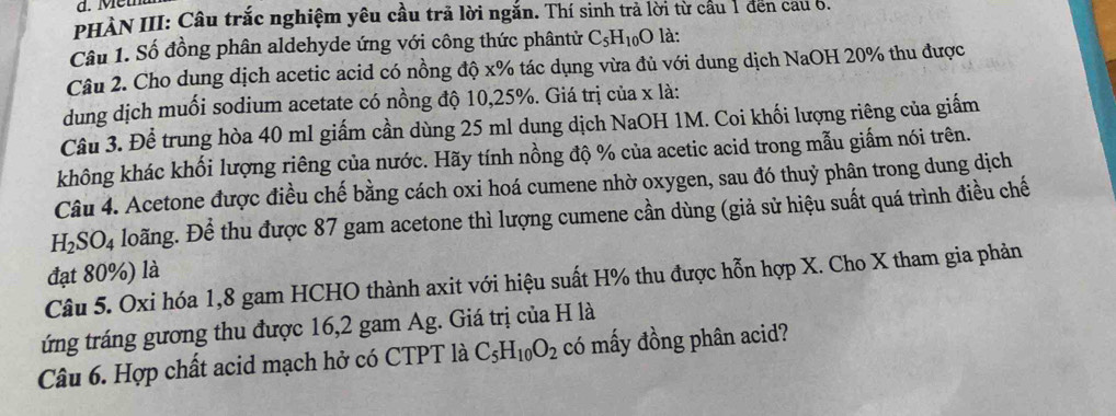 PHÀN III: Cầu trắc nghiệm yêu cầu trã lời ngắn. Thí sinh trả lời từ cầu 1 đến cau 6. 
Câu 1. Số đồng phân aldehyde ứng với công thức phântử C_5H_10O là: 
Câu 2. Cho dung dịch acetic acid có nồng độ x% tác dụng vừa đủ với dung dịch NaOH 20% thu được 
dung dịch muối sodium acetate có nồng độ 10, 25%. Giá trị của x là: 
Câu 3. Để trung hòa 40 ml giấm cần dùng 25 ml dung dịch NaOH 1M. Coi khối lượng riêng của giấm 
không khác khối lượng riêng của nước. Hãy tính nồng độ % của acetic acid trong mẫu giấm nói trên. 
Câu 4. Acetone được điều chế bằng cách oxi hoá cumene nhờ oxygen, sau đó thuỷ phân trong dung dịch
H_2SO_4 Hoãng. Để thu được 87 gam acetone thì lượng cumene cần dùng (giả sử hiệu suất quá trình điều chế 
đạt 80%) là 
Câu 5. Oxi hóa 1, 8 gam HCHO thành axit với hiệu suất H% thu được hỗn hợp X. Cho X tham gia phản 
tứng tráng gương thu được 16, 2 gam Ag. Giá trị của H là 
Câu 6. Hợp chất acid mạch hở có CTPT là C_5H_10O_2 có mấy đồng phân acid?