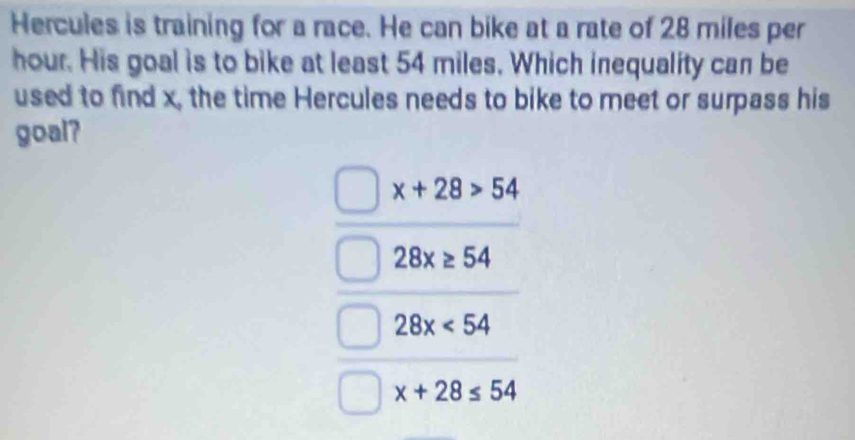 Hercules is training for a race. He can bike at a rate of 28 miles per
hour. His goal is to bike at least 54 miles. Which inequality can be
used to find x, the time Hercules needs to bike to meet or surpass his
goal?
x+28>54
28x≥ 54
28x<54</tex>
x+28≤ 54