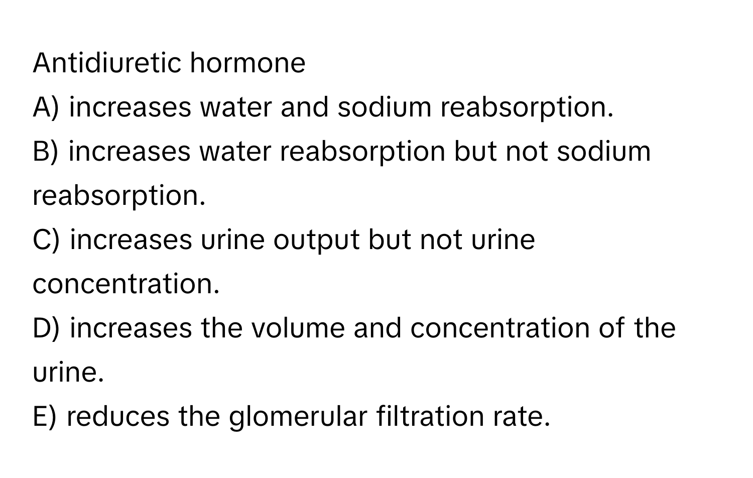 Antidiuretic hormone

A) increases water and sodium reabsorption.
B) increases water reabsorption but not sodium reabsorption.
C) increases urine output but not urine concentration.
D) increases the volume and concentration of the urine.
E) reduces the glomerular filtration rate.