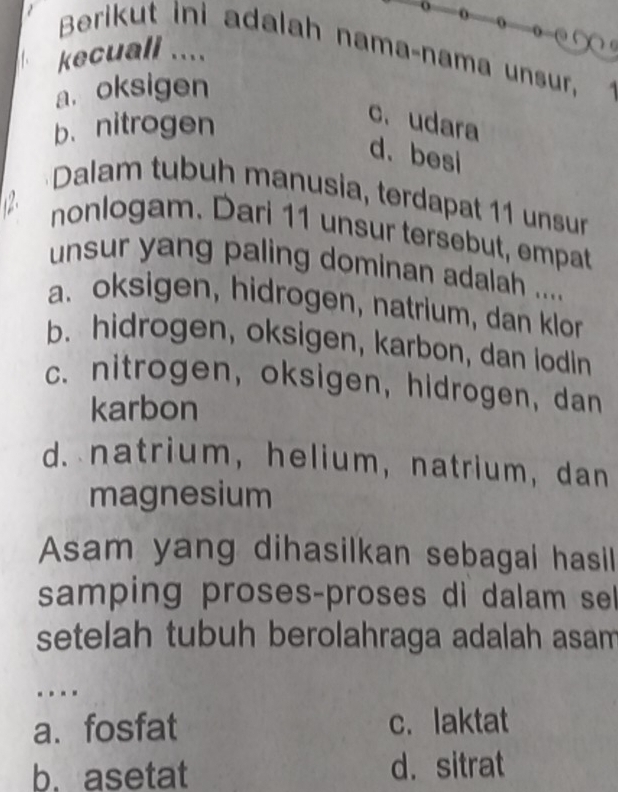 ∞
Berikut ini adalah nama-nama unsur,
kecuall ....
a. oksigen
b. nitrogen
c.udara
d.besi
*Dalam tubuh manusia, terdapat 11 unsur
12 nonlogam. Dari 11 unsur tersebut, empat
unsur yang paling dominan adalah ....
a. oksigen, hidrogen, natrium, dan klor
b. hidrogen, oksigen, karbon, dan lodin
c. nitrogen, oksigen, hidrogen, dan
karbon
d. natrium,helium, natrium, dan
magnesium
Asam yang dihasilkan sebagai hasil
samping proses-proses di dalam sel
setelah tubuh berolahraga adalah asam 
.
a. fosfat c. laktat
b. asetat d.sitrat