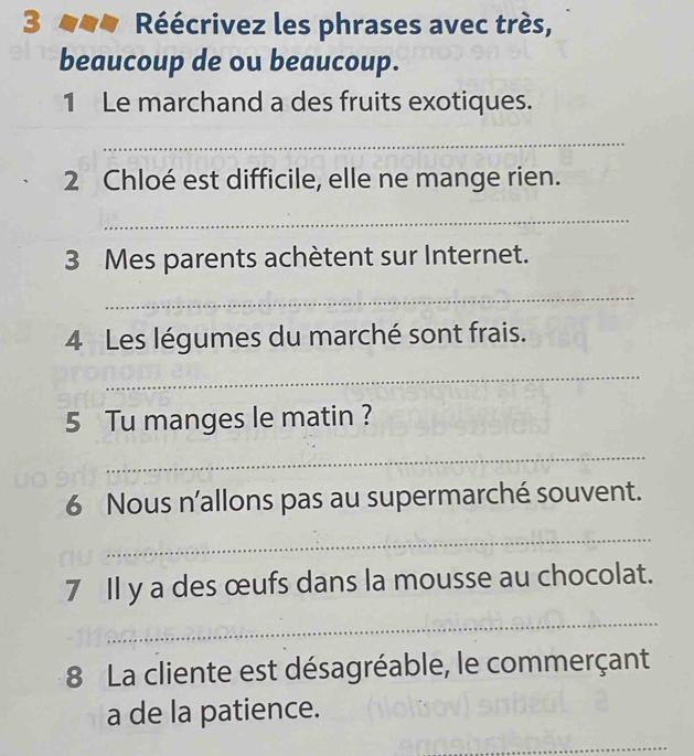 Réécrivez les phrases avec très, 
beaucoup de ou beaucoup. 
1 Le marchand a des fruits exotiques. 
_ 
2 Chloé est difficile, elle ne mange rien. 
_ 
3 Mes parents achètent sur Internet. 
_ 
4 Les légumes du marché sont frais. 
_ 
5 Tu manges le matin ? 
_ 
6 Nous n'allons pas au supermarché souvent. 
_ 
7 Il y a des œufs dans la mousse au chocolat. 
_ 
8 La cliente est désagréable, le commerçant 
a de la patience. 
_