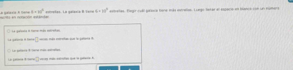 eernto en nofación estanda calaa A tta 8* 10^4 estrellas. La galaxia B tene 6=10° estrellas. Elegir cuál galaxia tione más estrellas. Luego letar el espacio en bianca con un númera 
La gataita A tiene más estrelas 
La galira A ten 2 veces más estreitan que la gólánia B. 
La Galárie i siene más entrela 
La geraxa I tur □ veces más estrufias que la galasia A.