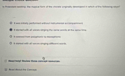 ln Protestant worship, the musical form of the chorale onginally developed in which of the following ways?
O It was initially performed without instrumental accompaniment
O If started with all voices singing the same words at the same time
It evarved from palyphonic to manophonic
It started with all voices singing different words.
Need help? Review these concept resources.
1 Read About the Concept