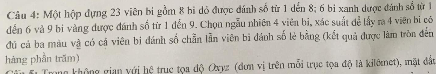 Một hộp đựng 23 viên bi gồm 8 bi đỏ được đánh số từ 1 đến 8; 6 bi xanh được đánh số từ 1
đến 6 và 9 bi vàng được đánh số từ 1 đến 9. Chọn ngẫu nhiên 4 viên bi, xác suất để lấy ra 4 viên bi có 
đủ cả ba màu và có cả viên bi đánh số chẵn lẫn viên bi đánh số lẻ bằng (kết quả được làm tròn đến 
hàng phần trăm) 
Trong không gian với hệ trục tọa độ Oxyz (đơn vị trên mỗi trục tọa độ là kilômet), mặt đất